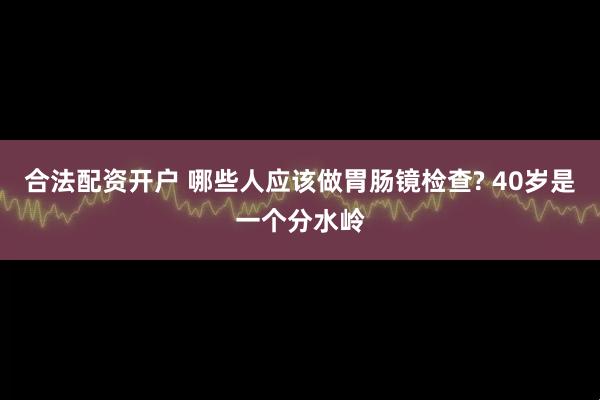 合法配资开户 哪些人应该做胃肠镜检查? 40岁是一个分水岭