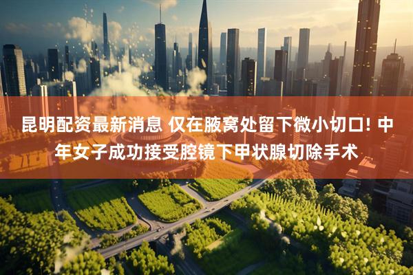 昆明配资最新消息 仅在腋窝处留下微小切口! 中年女子成功接受腔镜下甲状腺切除手术