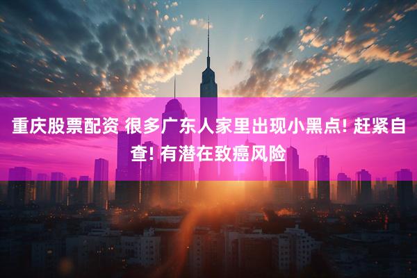 重庆股票配资 很多广东人家里出现小黑点! 赶紧自查! 有潜在致癌风险