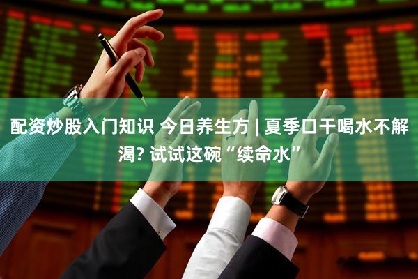 配资炒股入门知识 今日养生方 | 夏季口干喝水不解渴? 试试这碗“续命水”