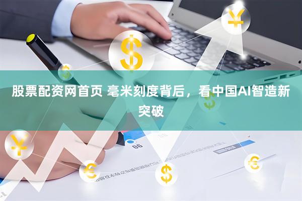 股票配资网首页 毫米刻度背后，看中国AI智造新突破