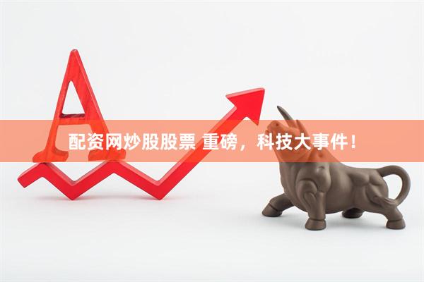 配资网炒股股票 重磅，科技大事件！