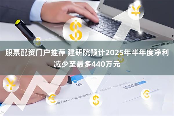 股票配资门户推荐 建研院预计2025年半年度净利减少至最多440万元