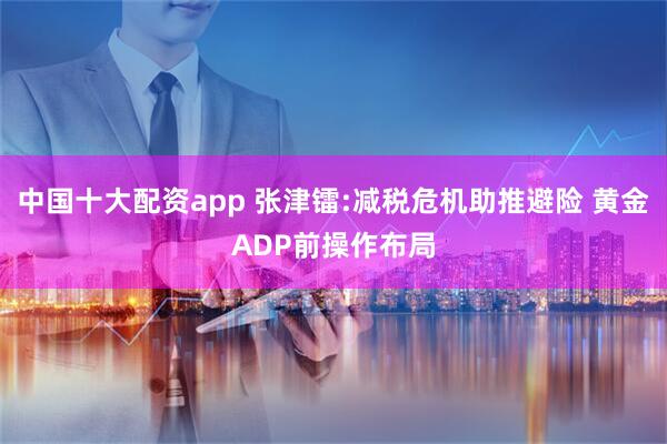 中国十大配资app 张津镭:减税危机助推避险 黄金ADP前操作布局