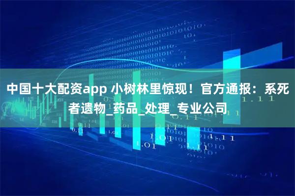中国十大配资app 小树林里惊现！官方通报：系死者遗物_药品_处理_专业公司