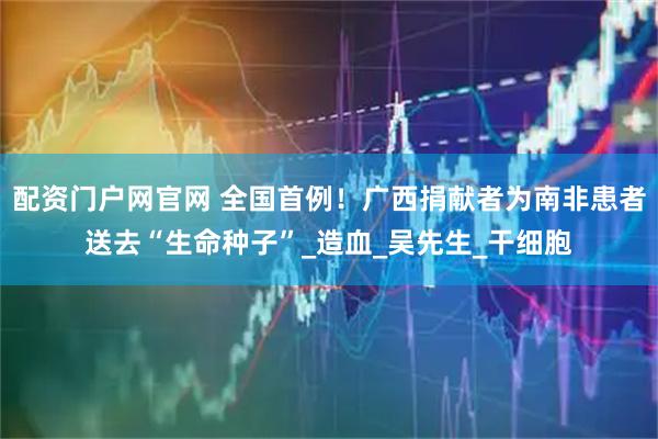 配资门户网官网 全国首例！广西捐献者为南非患者送去“生命种子”_造血_吴先生_干细胞