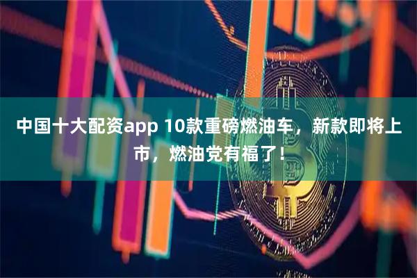 中国十大配资app 10款重磅燃油车，新款即将上市，燃油党有福了！