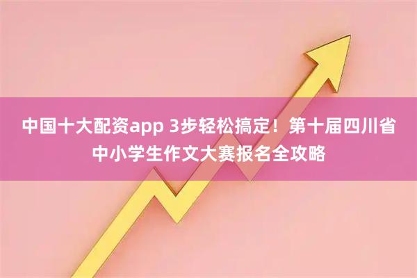 中国十大配资app 3步轻松搞定！第十届四川省中小学生作文大赛报名全攻略