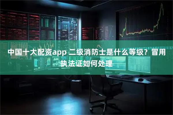 中国十大配资app 二级消防士是什么等级？冒用执法证如何处理