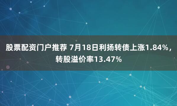 股票配资门户推荐 7月18日利扬转债上涨1.84%，转股溢价率13.47%