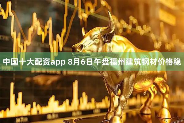 中国十大配资app 8月6日午盘福州建筑钢材价格稳