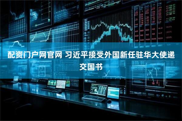 配资门户网官网 习近平接受外国新任驻华大使递交国书