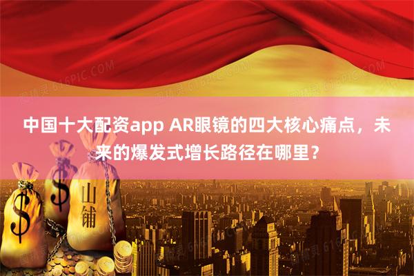 中国十大配资app AR眼镜的四大核心痛点，未来的爆发式增长路径在哪里？
