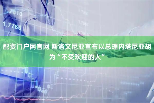 配资门户网官网 斯洛文尼亚宣布以总理内塔尼亚胡为“不受欢迎的人”