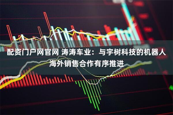 配资门户网官网 涛涛车业：与宇树科技的机器人海外销售合作有序推进