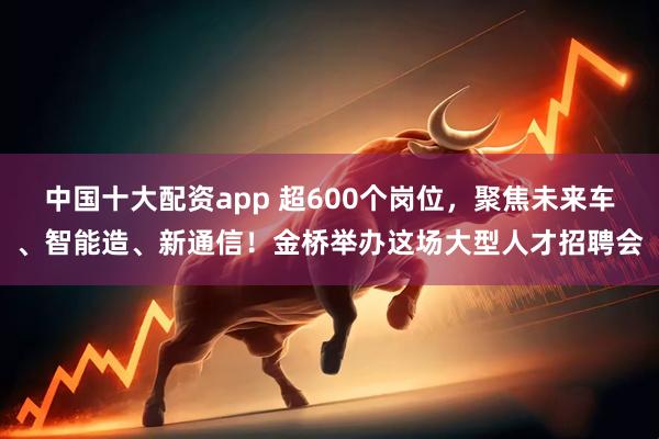 中国十大配资app 超600个岗位,聚焦未来车、智能造、新通信!金桥举办这场大型人才招聘会