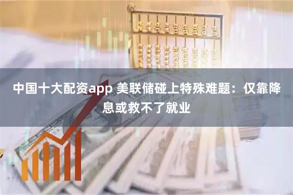 中国十大配资app 美联储碰上特殊难题：仅靠降息或救不了就业