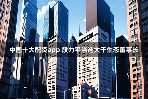 中国十大配资app 段力平当选大千生态董事长