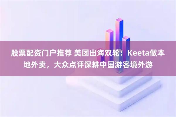 股票配资门户推荐 美团出海双轮:Keeta做本地外卖,大众点评深耕中国游客境外游