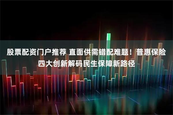 股票配资门户推荐 直面供需错配难题！普惠保险四大创新解码民生保障新路径