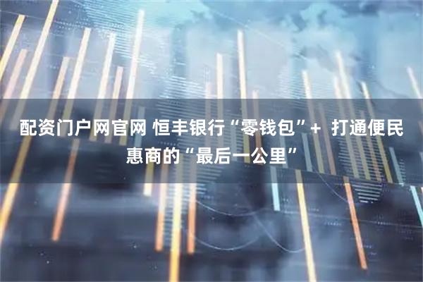 配资门户网官网 恒丰银行“零钱包”+ 打通便民惠商的“最后一公里”
