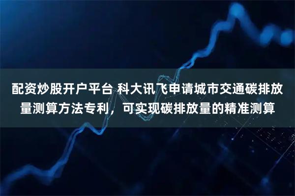 配资炒股开户平台 科大讯飞申请城市交通碳排放量测算方法专利，可实现碳排放量的精准测算
