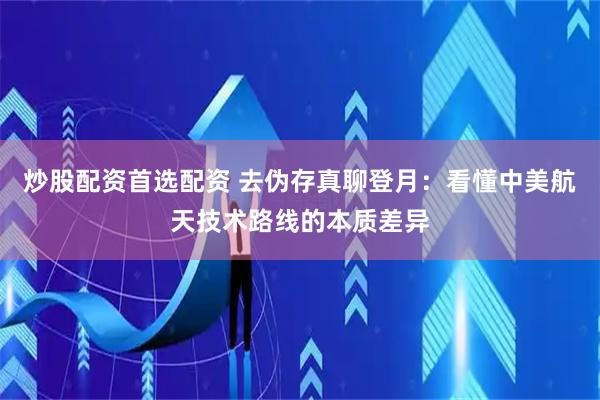 炒股配资首选配资 去伪存真聊登月：看懂中美航天技术路线的本质差异